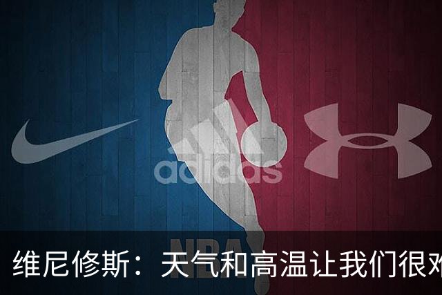 维尼修斯：天气和高温让我们很难保持节奏，但我们必须适应